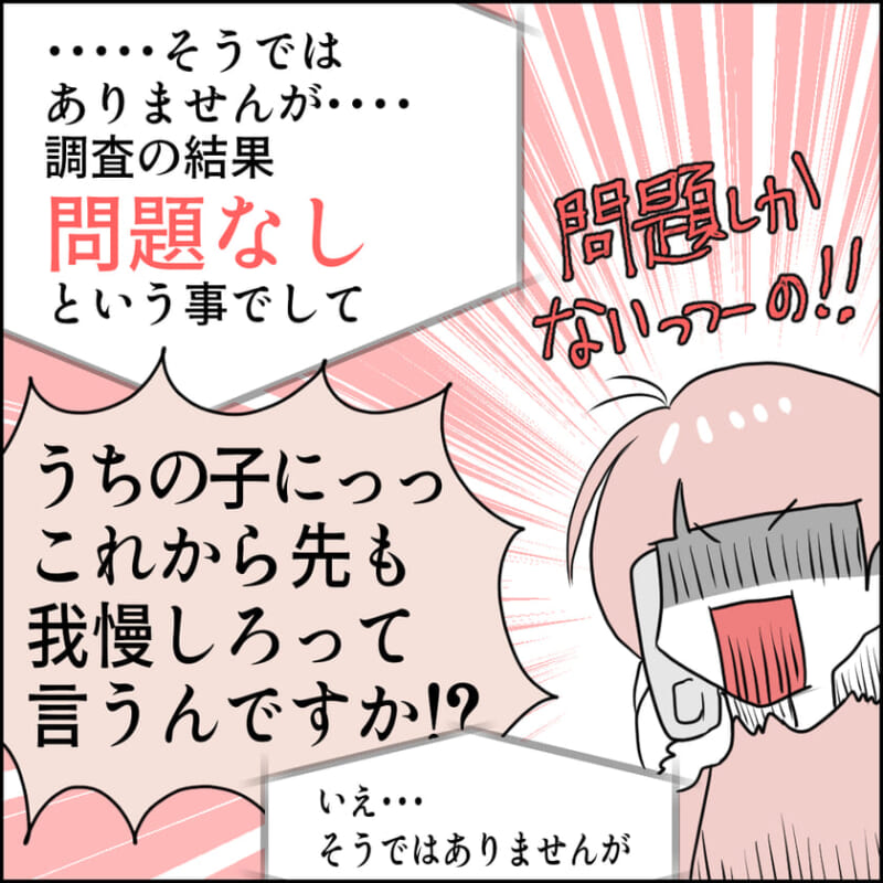 教育委員会は「調査の結果、問題なし」と回答。主人公は「問題しかないっつーの!!」と怒りながら「うちの子にこれからも我慢しろって言うんですか!?」と抗議する。