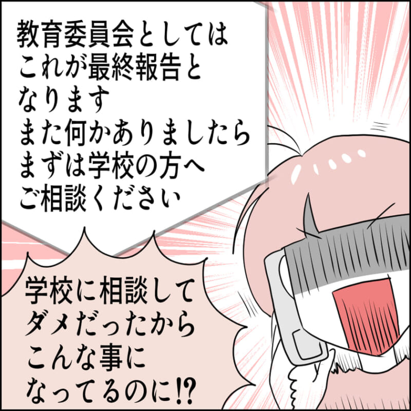 教育委員会が「これが最終報告となります。今後は学校へ相談を」と言い残す。主人公は「学校に相談してダメだったからこんな事になってるのに!?」と怒りの中で叫ぶ。
