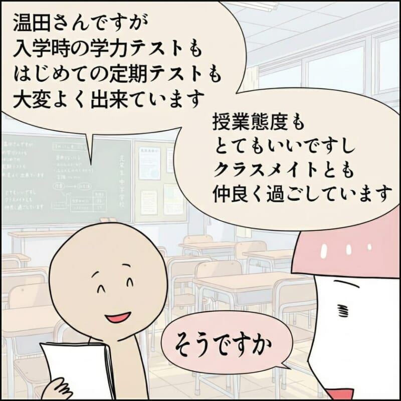 担任の先生が「温田さんですが入学時の学力テストも初めての定期テストも大変よくできています」と話し、「授業態度もとてもいいですしクラスメイトとも仲良く過ごしています」と続ける。母親は「そうですか」と答える。